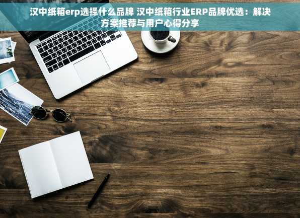 汉中纸箱erp选择什么品牌 汉中纸箱行业ERP品牌优选：解决方案推荐与用户心得分享