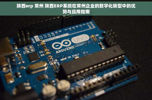 陕西erp 常州 陕西ERP系统在常州企业的数字化转型中的优势与应用指南