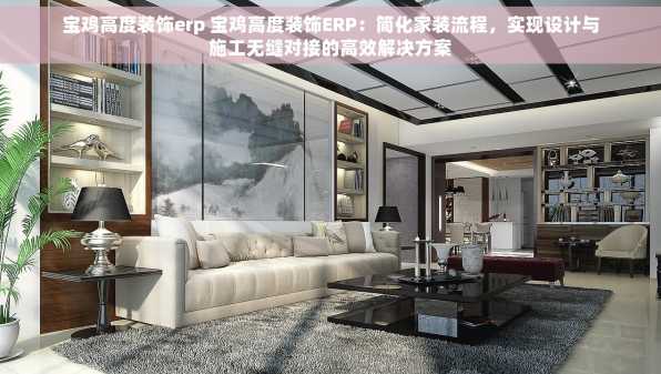 宝鸡高度装饰erp 宝鸡高度装饰ERP：简化家装流程，实现设计与施工无缝对接的高效解决方案