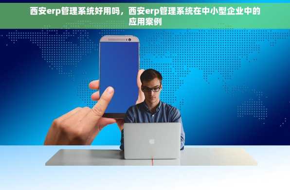 西安erp管理系统好用吗，西安erp管理系统在中小型企业中的应用案例
