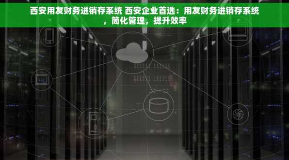 西安用友财务进销存系统 西安企业首选：用友财务进销存系统，简化管理，提升效率