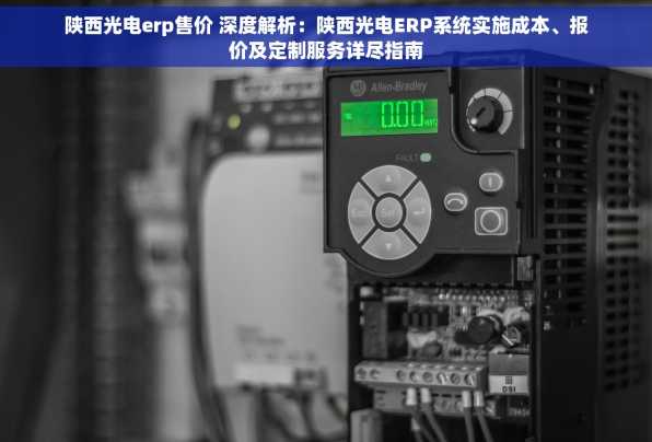 陕西光电erp售价 深度解析：陕西光电ERP系统实施成本、报价及定制服务详尽指南