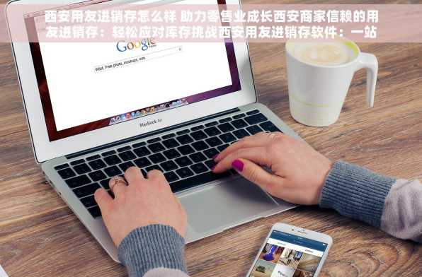 西安用友进销存怎么样 助力零售业成长西安商家信赖的用友进销存：轻松应对库存挑战西安用友进销存软件：一站式服务