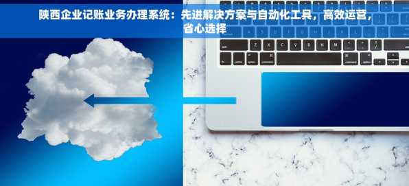 陕西企业记账业务办理系统：先进解决方案与自动化工具，高效运营，省心选择
