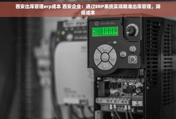 西安出库管理erp成本 西安企业：通过ERP系统实现精准出库管理，降低成本