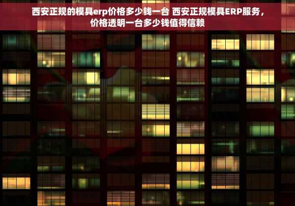 西安正规的模具erp价格多少钱一台 西安正规模具ERP服务，价格透明一台多少钱值得信赖