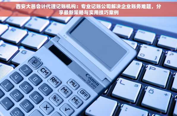 西安大邑会计代理记账机构：专业记账公司解决企业账务难题，分享最新策略与实用技巧案例