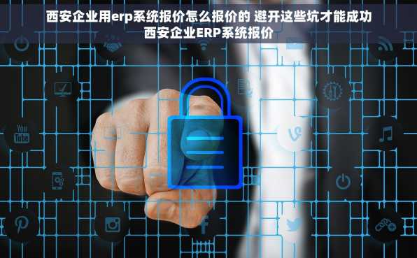 西安企业用erp系统报价怎么报价的 避开这些坑才能成功西安企业ERP系统报价
