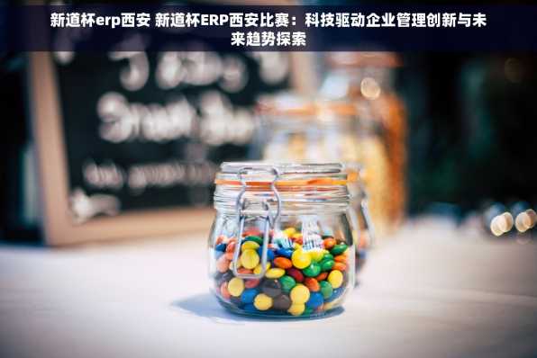 新道杯erp西安 新道杯ERP西安比赛：科技驱动企业管理创新与未来趋势探索