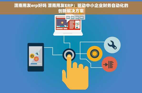 渭南用友erp好吗 渭南用友ERP：驱动中小企业财务自动化的创新解决方案