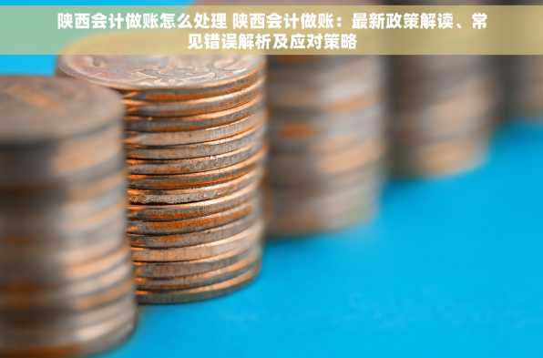 陕西会计做账怎么处理 陕西会计做账：最新政策解读、常见错误解析及应对策略