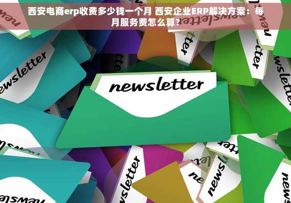 西安电商erp收费多少钱一个月 西安企业ERP解决方案：每月服务费怎么算？