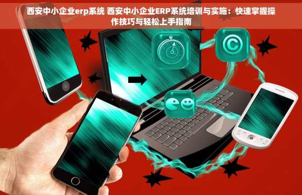 西安中小企业erp系统 西安中小企业ERP系统培训与实施：快速掌握操作技巧与轻松上手指南