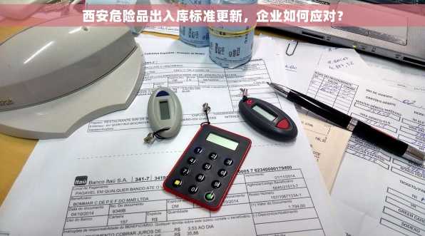 西安危险品出入库标准更新，企业如何应对？