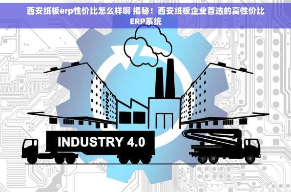 西安纸板erp性价比怎么样啊 揭秘！西安纸板企业首选的高性价比ERP系统