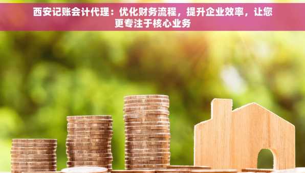 西安记账会计代理：优化财务流程，提升企业效率，让您更专注于核心业务