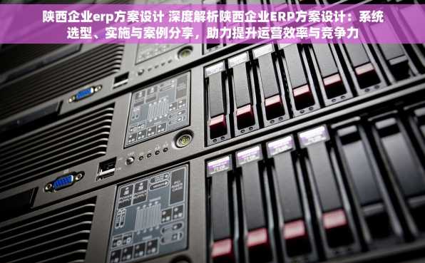 陕西企业erp方案设计 深度解析陕西企业ERP方案设计：系统选型、实施与案例分享，助力提升运营效率与竞争力