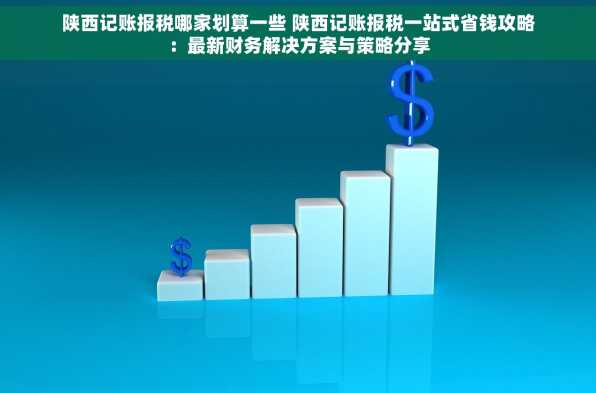 陕西记账报税哪家划算一些 陕西记账报税一站式省钱攻略：最新财务解决方案与策略分享