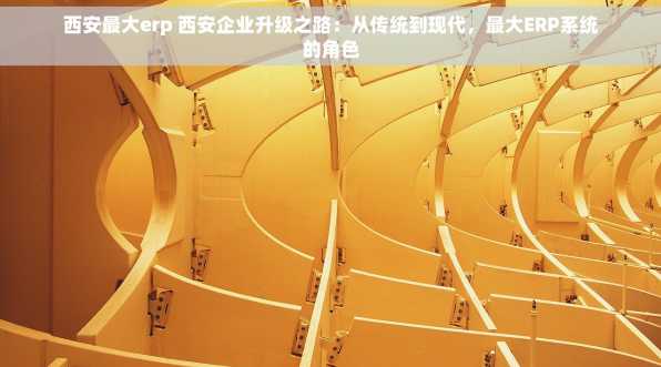 西安最大erp 西安企业升级之路：从传统到现代，最大ERP系统的角色