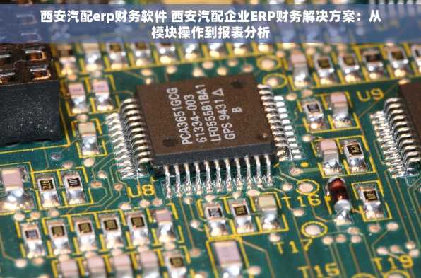 西安汽配erp财务软件 西安汽配企业ERP财务解决方案：从模块操作到报表分析