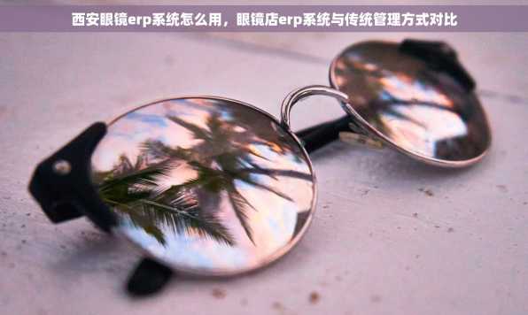 西安眼镜erp系统怎么用，眼镜店erp系统与传统管理方式对比