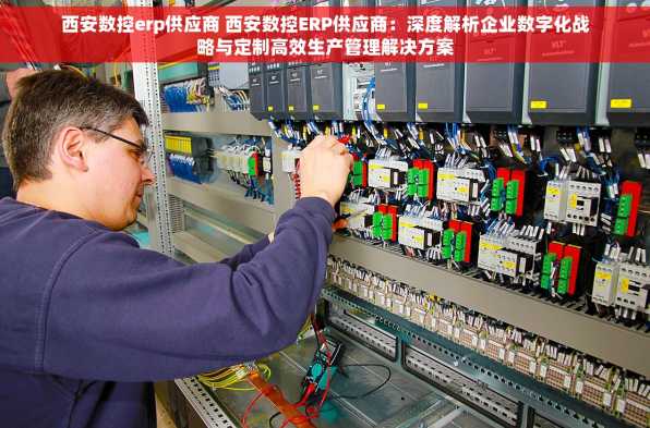 西安数控erp供应商 西安数控ERP供应商：深度解析企业数字化战略与定制高效生产管理解决方案