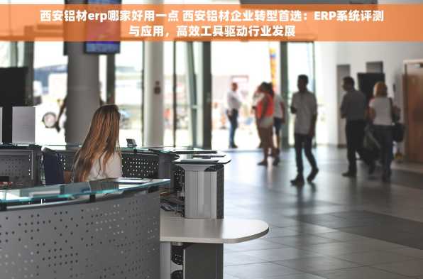 西安铝材erp哪家好用一点 西安铝材企业转型首选：ERP系统评测与应用，高效工具驱动行业发展
