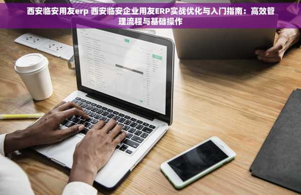 西安临安用友erp 西安临安企业用友ERP实战优化与入门指南：高效管理流程与基础操作