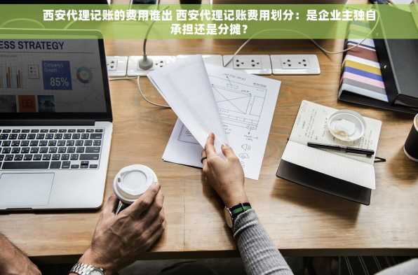 西安代理记账的费用谁出 西安代理记账费用划分：是企业主独自承担还是分摊？