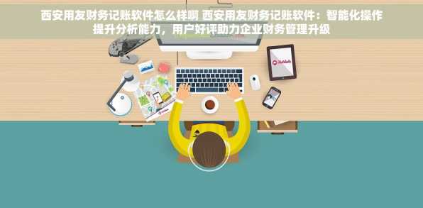 西安用友财务记账软件怎么样啊 西安用友财务记账软件：智能化操作提升分析能力，用户好评助力企业财务管理升级