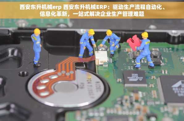 西安东升机械erp 西安东升机械ERP：驱动生产流程自动化、信息化革新，一站式解决企业生产管理难题
