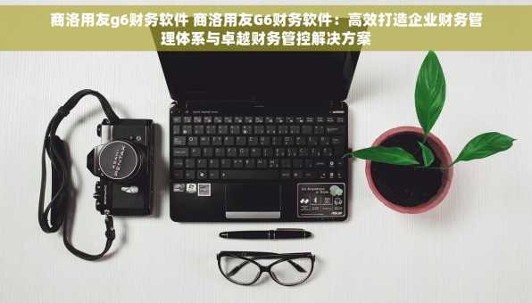 商洛用友g6财务软件 商洛用友G6财务软件：高效打造企业财务管理体系与卓越财务管控解决方案