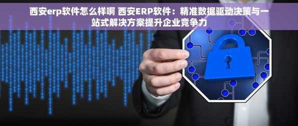 西安erp软件怎么样啊 西安ERP软件：精准数据驱动决策与一站式解决方案提升企业竞争力