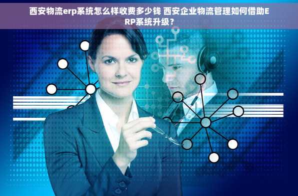 西安物流erp系统怎么样收费多少钱 西安企业物流管理如何借助ERP系统升级？