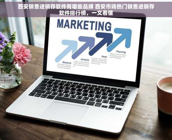 西安销售进销存软件有哪些品牌 西安市场热门销售进销存软件排行榜，一文看懂