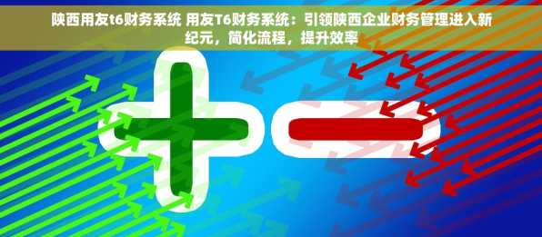 陕西用友t6财务系统 用友T6财务系统：引领陕西企业财务管理进入新纪元，简化流程，提升效率