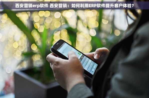 西安营销erp软件 西安营销：如何利用ERP软件提升客户体验？