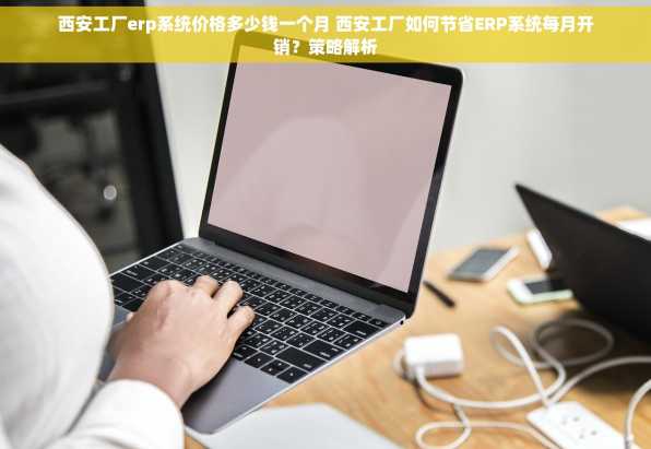 西安工厂erp系统价格多少钱一个月 西安工厂如何节省ERP系统每月开销？策略解析