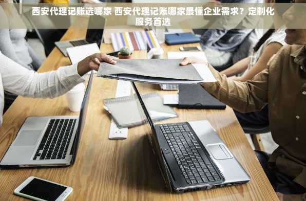 西安代理记账选哪家 西安代理记账哪家最懂企业需求？定制化服务首选