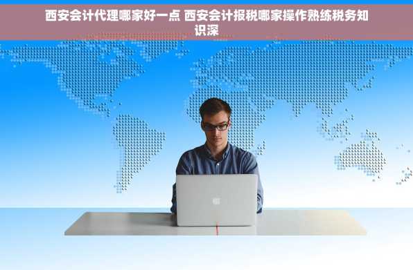 西安会计代理哪家好一点 西安会计报税哪家操作熟练税务知识深