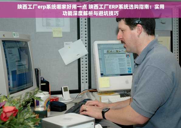 陕西工厂erp系统哪家好用一点 陕西工厂ERP系统选购指南：实用功能深度解析与避坑技巧