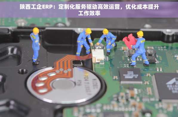 陕西工企ERP：定制化服务驱动高效运营，优化成本提升工作效率