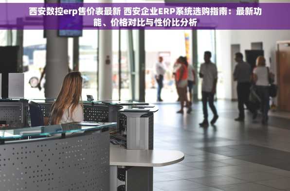 西安数控erp售价表最新 西安企业ERP系统选购指南：最新功能、价格对比与性价比分析