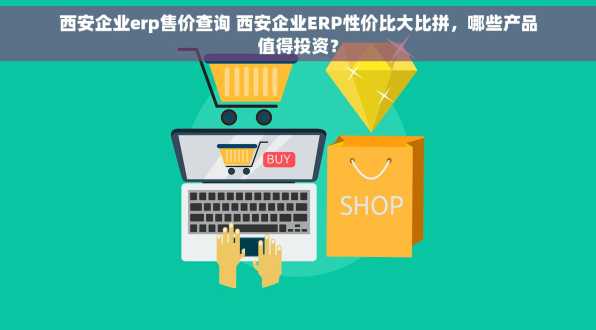 西安企业erp售价查询 西安企业ERP性价比大比拼，哪些产品值得投资？
