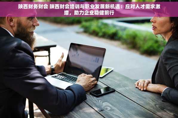 陕西财务财会 陕西财会培训与职业发展新机遇：应对人才需求激增，助力企业稳健前行