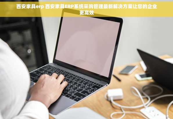 西安家具erp 西安家具ERP系统采购管理最新解决方案让您的企业更高效