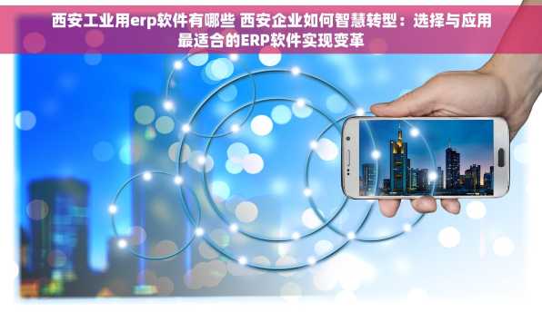 西安工业用erp软件有哪些 西安企业如何智慧转型：选择与应用最适合的ERP软件实现变革