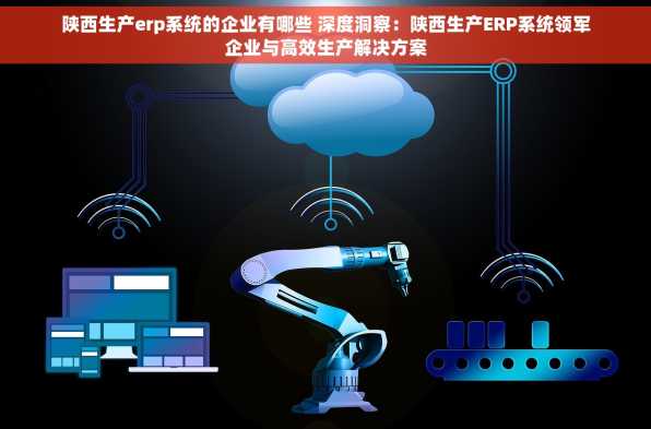 陕西生产erp系统的企业有哪些 深度洞察：陕西生产ERP系统领军企业与高效生产解决方案