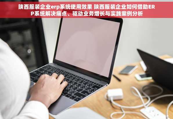 陕西服装企业erp系统使用效果 陕西服装企业如何借助ERP系统解决痛点、驱动业务增长与实践案例分析