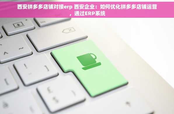 西安拼多多店铺对接erp 西安企业：如何优化拼多多店铺运营，通过ERP系统
